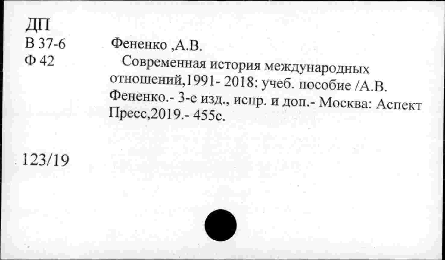 ﻿ДП
В 37-6 Ф42	Фененко ,А.В. Современная история международных отношений, 1991- 2018: учеб, пособие/А.В. Фененко.- 3-е изд., испр. и доп,- Москва: Аспект Пресс,2019,-455с.
123/19